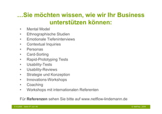 …Sie möchten wissen, wie wir Ihr Business
            unterstützen können:
      •        Mental Model
      •        Ethnographische Studien
      •        Emotionale Tiefeninterviews
      •        Contextual Inquiries
      •        Personas
      •        Card-Sorting
      •        Rapid-Prototyping Tests
      •        Usability-Tests
      •        Usability-Reviews
      •        Strategie und Konzeption
      •        Innovations-Workshops
      •        Coaching
      •        Workshops mit internationalen Referenten

      Für Referenzen sehen Sie bitte auf www.netflow-lindemann.de
6.10.2009   Seite 47 von 48                                         © NetFlow, 2009
 