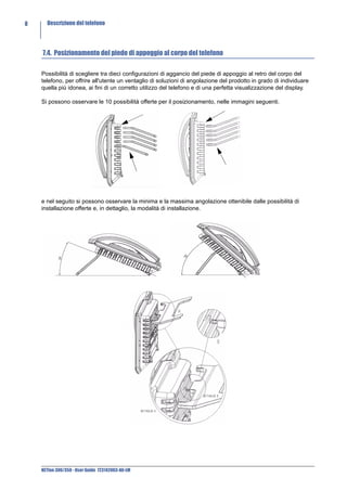 8     Descrizione del telefono




    7.4. Posizionamento del piede di appoggio al corpo del telefono

    Possibilità di scegliere tra dieci configurazioni di aggancio del piede di appoggio al retro del corpo del
    telefono, per offrire all'utente un ventaglio di soluzioni di angolazione del prodotto in grado di individuare
    quella più idonea, ai fini di un corretto utilizzo del telefono e di una perfetta visualizzazione del display.

    Si possono osservare le 10 possibilità offerte per il posizionamento, nelle immagini seguenti.




    e nel seguito si possono osservare la minima e la massima angolazione ottenibile dalle possibilità di
    installazione offerte e, in dettaglio, la modalità di installazione.




    NETfon 300/350 - User Guide 723142003-A0-LM
 