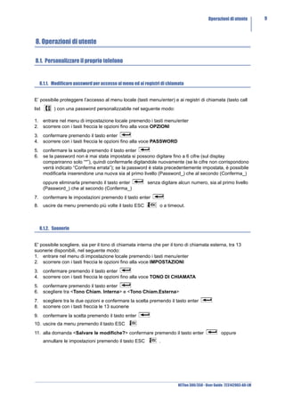 Operazioni di utente         9



8. Operazioni di utente

8.1. Personalizzare il proprio telefono


   8.1.1. Modificare password per accesso al menu ed ai registri di chiamata


E’ possibile proteggere l’accesso al menu locale (tasti menu/enter) e ai registri di chiamata (tasto call
list        ) con una password personalizzabile nel seguente modo:

1. entrare nel menu di impostazione locale premendo i tasti menu/enter
2. scorrere con i tasti freccia le opzioni fino alla voce OPZIONI
3. confermare premendo il tasto enter
4. scorrere con i tasti freccia le opzioni fino alla voce PASSWORD
5. confermare la scelta premendo il tasto enter
6. se la password non è mai stata impostata si possono digitare fino a 6 cifre (sul display
   compariranno solo “*”), quindi confermarle digitandole nuovamente (se le cifre non corrispondono
   verrà indicato “Conferma errata”); se la password è stata precedentemente impostata, è possibile
   modificarla inserendone una nuova sia al primo livello (Password_) che al secondo (Conferma_)
       oppure eliminarla premendo il tasto enter         senza digitare alcun numero, sia al primo livello
       (Password_) che al secondo (Conferma_)
7. confermare le impostazioni premendo il tasto enter
8. uscire da menu premendo più volte il tasto ESC              o a timeout.



   8.1.2. Suonerie


E' possibile scegliere, sia per il tono di chiamata interna che per il tono di chiamata esterna, tra 13
suonerie disponibili, nel seguente modo:
1. entrare nel menu di impostazione locale premendo i tasti menu/enter
2. scorrere con i tasti freccia le opzioni fino alla voce IMPOSTAZIONI
3. confermare premendo il tasto enter
4. scorrere con i tasti freccia le opzioni fino alla voce TONO DI CHIAMATA
5. confermare premendo il tasto enter
6. scegliere tra <Tono Chiam. Interna> e <Tono Chiam.Esterna>
7. scegliere tra le due opzioni e confermare la scelta premendo il tasto enter
8. scorrere con i tasti freccia le 13 suonerie
9. confermare la scelta premendo il tasto enter
10. uscire da menu premendo il tasto ESC
11. alla domanda <Salvare le modifiche?> confermare premendo il tasto enter                       oppure
       annullare le impostazioni premendo il tasto ESC         .




                                                                         NETfon 300/350 - User Guide 723142003-A0-LM
 