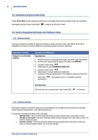 14     Operazioni di utente




     8.3. Consultare la propria casella vocale

     Il tasto Voice Mail acceso segnala la presenza di messaggi nella propria casella vocale, per ascoltare il

     messaggio premere il tasto Voice Mail                  e seguire le istruzioni vocali.



     8.4. Servizi a disposizione dell’utente con il telefono a riposo

        8.4.1. Chiamata enblock


     Il servizio imposta la modalità di selezione enblock su base chiamata, viene cioè offerta all’utente la
     possibilità di comporre il numero telefonico e decidere quando avviare la selezione.



      Operazioni richieste                  Operazioni da effetturare

      Eseguire una chiamata                 Impostazione
      enblock
                                            1. entrare nel menu di impostazione locale premendo i tasti menu/enter
                                            2. scorrere con i tasti freccia le opzioni fino alla voce SERVIZI
                                            3. premere il tasto enter
                                            4. selezionare la voce CHIAMATA ENBLOCK
                                            5. premere il tasto enter
                                            6. selezionare il numero telefonico desiderato;
                                            7. avviare la chiamata sganciando il microtelefono oppure premendo il
                                                   tasto enter        (se l’apparecchio è in modalità “vivavoce
                                                   automatico”).


                                            Annullamento

                                            Per uscire da menu premere più volte il tasto ESC           o a timeout.




        8.4.2. Deviare le chiamate


     Nel seguito vengono descritte le operazioni di impostazione ed annullamento per deviare le chiamate
     dirette al proprio apparecchio, verso altra destinazione.

     E’ possibile impostare/annullare tre tipi di deviate:
           •     Deviata fissa = devia tutte le chiamate dirette al proprio apparecchio, verso altro numero.
           •     Deviata su occupato = devia le chiamate dirette al proprio apparecchio verso altro numero, se
                l’interno risulta occupato.
           •     Deviata a tempo = devia le chiamate dirette al proprio apparecchio verso altro numero se,
                entro un tempo programmabile, non si riceve risposta.




     NETfon 300/350 - User Guide 723142003-A0-LM
 