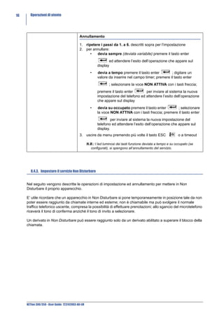 16     Operazioni di utente




                                            Annullamento

                                            1. ripetere i passi da 1. a 6. descritti sopra per l’impostazione
                                            2. per annullare:
                                                  •   devia sempre (deviata variabile) premere il tasto enter
                                                                 ed attendere l’esito dell’operazione che appare sul
                                                          display
                                                     •    devia a tempo premere il tasto enter         ; digitare un
                                                          valore da inserire nel campo timer; premere il tasto enter
                                                                  ; selezionare la voce NON ATTIVA con i tasti freccia;
                                                          premere il tasto enter       per inviare al sistema la nuova
                                                          impostazione del telefono ed attendere l’esito dell’operazione
                                                          che appare sul display
                                                     •    devia su occupato premere il tasto enter        ; selezionare
                                                          la voce NON ATTIVA con i tasti freccia; premere il tasto enter
                                                                   per inviare al sistema la nuova impostazione del
                                                          telefono ed attendere l’esito dell’operazione che appare sul
                                                          display.
                                            3. uscire da menu premendo più volte il tasto ESC                    o a timeout

                                                   N.B.: I led luminosi dei tasti funzione deviata a tempo e su occupato (se
                                                     configurati), si spengono all’annullamento del servizio.




        8.4.3. Impostare il servizio Non Disturbare


     Nel seguito vengono descritte le operazioni di impostazione ed annullamento per mettere in Non
     Disturbare il proprio apparecchio.

     E’ utile ricordare che un apparecchio in Non Disturbare si pone temporaneamente in posizione tale da non
     poter essere raggiunto da chiamate interne ed esterne; non è chiamabile ma può svolgere il normale
     traffico telefonico uscente, compresa la possibilità di effettuare prenotazioni; allo sgancio del microtelefono
     riceverà il tono di conferma anziché il tono di invito a selezionare.

     Un derivato in Non Disturbare può essere raggiunto solo da un derivato abilitato a superare il blocco della
     chiamata.




     NETfon 300/350 - User Guide 723142003-A0-LM
 