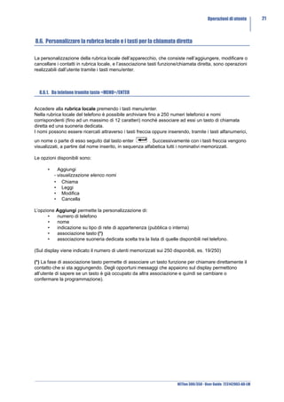Operazioni di utente         21



8.6. Personalizzare la rubrica locale e i tasti per la chiamata diretta

La personalizzazione della rubrica locale dell’apparecchio, che consiste nell’aggiungere, modificare o
cancellare i contatti in rubrica locale, e l’associazione tasti funzione/chiamata diretta, sono operazioni
realizzabili dall’utente tramite i tasti menu/enter.



  8.6.1. Da telefono tramite tasto <MENU>/ENTER


Accedere alla rubrica locale premendo i tasti menu/enter.
Nella rubrica locale del telefono è possibile archiviare fino a 250 numeri telefonici e nomi
corrispondenti (fino ad un massimo di 12 caratteri) nonché associare ad essi un tasto di chiamata
diretta ed una suoneria dedicata.
I nomi possono essere ricercati attraverso i tasti freccia oppure inserendo, tramite i tasti alfanumerici,
un nome o parte di esso seguito dal tasto enter           . Successivamente con i tasti freccia vengono
visualizzati, a partire dal nome inserito, in sequenza alfabetica tutti i nominativi memorizzati.

Le opzioni disponibili sono:

      •     Aggiungi
          - visualizzazione elenco nomi
          • Chiama
          • Leggi
          • Modifica
          • Cancella

L’opzione Aggiungi permette la personalizzazione di:
       •  numero di telefono
       •  nome
       •  indicazione su tipo di rete di appartenenza (pubblica o interna)
       •  associazione tasto (*)
       •  associazione suoneria dedicata scelta tra la lista di quelle disponibili nel telefono.

(Sul display viene indicato il numero di utenti memorizzati sui 250 disponibili, es. 19/250)

(*) La fase di associazione tasto permette di associare un tasto funzione per chiamare direttamente il
contatto che si sta aggiungendo. Degli opportuni messaggi che appaiono sul display permettono
all’utente di sapere se un tasto è già occupato da altra associazione e quindi se cambiare o
confermare la programmazione).




                                                                       NETfon 300/350 - User Guide 723142003-A0-LM
 