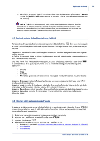 Operazioni di utente         23



      b)   se accanto al numero scelto c’è un nome, viene data la possibilita di effettuare un CAMBIO
           oppure di CANCELLARE l’associazione, in entrambi i casi si torna alla situazione descritta
           nel punto a).


           IMPORTANTE! La chiamata diretta potrà essere effettuata tramite la pressione del tasto
       associato per un tempo superiore a 2 secondi; in un primo momento viene visualizzato il nome
       associato al numero telefonico, da questo istante l’utente può lasciare il tasto per rinunciare alla
       selezione oppure continuare a premerlo realizzando l’avvio della comunicazione.




8.7. Gestire il registro delle chiamate (tasto Call List)

Per accedere al registro delle chiamate occorre premere il tasto Call List                dove sono memorizzate
le ultime 10 chiamate perse, in uscita e risposte, ordinate cronologicamente dalla più recente alla più
vecchia.

La presenza del contatore delle chiamate perse non ancora visionate è segnalata nell’ultima riga del
display a riposo.
In caso di più chiamate perse, in uscita e risposte verso e da uno stesso utente, il sistema memorizza
solo l’ultima chiamata effettuata.
Una volta entrati nella lista delle chiamate (perse, in uscita o risposte), premendo il tasto enter
in corrispondenza di un qualunque numero, si ha la possibilità di eseguire una delle seguenti
operazioni:

      •    Chiama
      •    Leggi
      •    Cancella
      •    Memorizza (presente solo se il numero visualizzato non è già registrato in rubrica locale)


L’opzione Chiama permette di effettuare la chiamata semplicemente premendo il tasto enter
o sollevando il microtelefono.
L’opzione Leggi permette di visualizzare sul display il numero telefonico del chiamante, l’orario della
chiamata e se il chiamante è interno o esterno (E = esterno; I = interno).
L’opzione Cancella permette di cancellare il numero telefonico selezionato dalla lista di appartenenza.
L’opzione Memorizza permette di memorizzare il numero telefonico selezionato, nella rubrica
telefonica locale.



8.8. Ulteriori utility a disposizione dell’utente

In aggiunta ai già numerosi servizi offerti del telefono, in questo paragrafo è descritto il menu OPZIONI
che contiene un’ulteriore serie di utility alle quali può accedere l’utente per la manutenzione dei dati
contenuti nel proprio apparecchio.

1. Entrare nel menu di impostazione locale premendo i tasti menu/enter
2. scorrere con i tasti freccia le opzioni fino alla voce OPZIONI
3. premere il tasto enter
4. selezionare una delle tre opzioni proposte con i tasti freccia tra
     •    Password (v. paragrafo Modificare password per accesso al menu ed ai registri di chiamata)
     •    Cancella liste
     •    Cancella dati


                                                                              NETfon 300/350 - User Guide 723142003-A0-LM
 