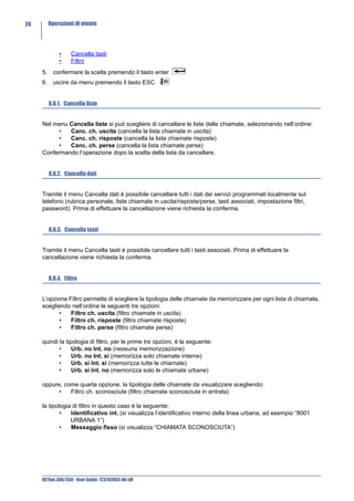 24     Operazioni di utente




             •    Cancella tasti
             •    Filtro
     5. confermare la scelta premendo il tasto enter
     6. uscire da menu premendo il tasto ESC


        8.8.1. Cancella liste


     Nel menu Cancella liste si può scegliere di cancellare le liste delle chiamate, selezionando nell’ordine:
           •  Canc. ch. uscita (cancella la lista chiamate in uscita)
           •  Canc. ch. risposte (cancella la lista chiamate risposte)
           •  Canc. ch. perse (cancella la lista chiamate perse)
     Confermando l’operazione dopo la scelta della lista da cancellare.


        8.8.2. Cancella dati


     Tramite il menu Cancella dati è possibile cancellare tutti i dati dei servizi programmati localmente sul
     telefono (rubrica personale, liste chiamate in uscita/risposte/perse, tasti associati, impostazione filtri,
     password). Prima di effettuare la cancellazione viene richiesta la conferma.


        8.8.3. Cancella tasti


     Tramite il menu Cancella tasti è possibile cancellare tutti i tasti associati. Prima di effettuare la
     cancellazione viene richiesta la conferma.


        8.8.4. Filtro


     L’opzione Filtro permette di scegliere la tipologia delle chiamate da memorizzare per ogni lista di chiamata,
     scegliendo nell’ordine le seguenti tre opzioni:
            •   Filtro ch. uscita (filtro chiamate in uscita)
            •   Filtro ch. risposte (filtro chiamate risposte)
            •   Filtro ch. perse (filtro chiamate perse)

     quindi la tipologia di filtro, per le prime tre opzioni, è la seguente:
            •     Urb. no Int. no (nessuna memorizzazione)
            •     Urb. no Int. si (memorizza solo chiamate interne)
            •     Urb. si Int. si (memorizza tutte le chiamate)
            •     Urb. si Int. no (memorizza solo le chiamate urbane)

     oppure, come quarta opzione, la tipologia delle chiamate da visualizzare scegliendo:
           •   Filtro ch. sconosciute (filtro chiamate sconosciute in entrata)

     la tipologia di filtro in questo caso è la seguente:
             •   Identificativo int. (si visualizza l’identificativo interno della linea urbana, ad esempio “8001
                 URBANA 1”)
             •   Messaggio fisso (si visualizza “CHIAMATA SCONOSCIUTA”)




     NETfon 300/350 - User Guide 723142003-A0-LM
 