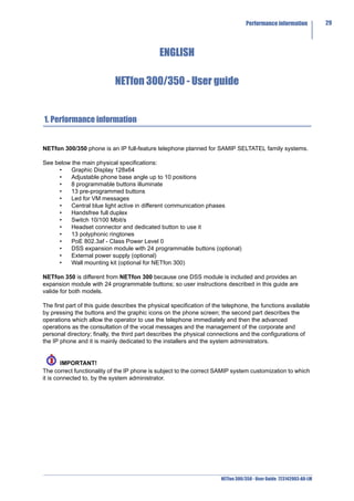 Performance information            29




                                              ENGLISH

                             NETfon 300/350 - User guide


1. Performance information


NETfon 300/350 phone is an IP full-feature telephone planned for SAMIP SELTATEL family systems.

See below the main physical specifications:
     •    Graphic Display 128x64
     •    Adjustable phone base angle up to 10 positions
     •    8 programmable buttons illuminate
     •    13 pre-programmed buttons
     •    Led for VM messages
     •    Central blue light active in different communication phases
     •    Handsfree full duplex
     •    Switch 10/100 Mbit/s
     •    Headset connector and dedicated button to use it
     •    13 polyphonic ringtones
     •    PoE 802.3af - Class Power Level 0
     •    DSS expansion module with 24 programmable buttons (optional)
     •    External power supply (optional)
     •    Wall mounting kit (optional for NETfon 300)

NETfon 350 is different from NETfon 300 because one DSS module is included and provides an
expansion module with 24 programmable buttons; so user instructions described in this guide are
valide for both models.

The first part of this guide describes the physical specification of the telephone, the functions available
by pressing the buttons and the graphic icons on the phone screen; the second part describes the
operations which allow the operator to use the telephone immediately and then the advanced
operations as the consultation of the vocal messages and the management of the corporate and
personal directory; finally, the third part describes the physical connections and the configurations of
the IP phone and it is mainly dedicated to the installers and the system administrators.


        IMPORTANT!
The correct functionality of the IP phone is subject to the correct SAMIP system customization to which
it is connected to, by the system administrator.




                                                                       NETfon 300/350 - User Guide 723142003-A0-LM
 