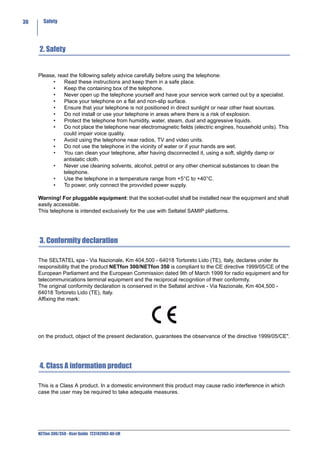 30     Safety




     2. Safety


     Please, read the following safety advice carefully before using the telephone:
           •    Read these instructions and keep them in a safe place.
           •    Keep the containing box of the telephone.
           •    Never open up the telephone yourself and have your service work carried out by a specialist.
           •    Place your telephone on a flat and non-slip surface.
           •    Ensure that your telephone is not positioned in direct sunlight or near other heat sources.
           •    Do not install or use your telephone in areas where there is a risk of explosion.
           •    Protect the telephone from humidity, water, steam, dust and aggressive liquids.
           •    Do not place the telephone near electromagnetic fields (electric engines, household units). This
               could impair voice quality.
           •    Avoid using the telephone near radios, TV and video units.
           •    Do not use the telephone in the vicinity of water or if your hands are wet.
           •    You can clean your telephone, after having disconnected it, using a soft, slightly damp or
               antistatic cloth.
           •    Never use cleaning solvents, alcohol, petrol or any other chemical substances to clean the
               telephone.
           •    Use the telephone in a temperature range from +5°C to +40°C.
           •    To power, only connect the provvided power supply.

     Warning! For pluggable equipment: that the socket-outlet shall be installed near the equipment and shall
     easily accessible.
     This telephone is intended exclusively for the use with Seltatel SAMIP platforms.




     3. Conformity declaration

     The SELTATEL spa - Via Nazionale, Km 404,500 - 64018 Tortoreto Lido (TE), Italy, declares under its
     responsibility that the product NETfon 300/NETfon 350 is compliant to the CE directive 1999/05/CE of the
     European Parliament and the European Commission dated 9th of March 1999 for radio equipment and for
     telecommunications terminal equipment and the reciprocal recognition of their conformity.
     The original conformity declaration is conserved in the Seltatel archive - Via Nazionale, Km 404,500 -
     64018 Tortoreto Lido (TE), Italy.
     Affixing the mark:




     on the product, object of the present declaration, guarantees the observance of the directive 1999/05/CE".




     4. Class A information product

     This is a Class A product. In a domestic environment this product may cause radio interference in which
     case the user may be required to take adequate measures.




     NETfon 300/350 - User Guide 723142003-A0-LM
 