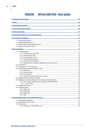 II       Index




                                                ENGLISH                                    NETfon 300/350 - User guide
     1. Performance information......................................................................................................................................................................... 29

     2. Safety .................................................................................................................................................................................................................. 30

     3. Conformity declaration............................................................................................................................................................................. 30

     4. Class A information product................................................................................................................................................................... 30

     5. Safety declaration ........................................................................................................................................................................................ 31

     6. Environmental impacts and end life disposal ............................................................................................................................... 31

     7. An overview of telephone.......................................................................................................................................................................... 32
                   7.1. Understanding buttons....................................................................................................................................... 32
                   7.2. Understanding state icons ................................................................................................................................. 33
                   7.3. Quick access to local programming menu......................................................................................................... 35
                   7.4. Install the support of the phone ......................................................................................................................... 36

     8. User operations.............................................................................................................................................................................................. 37
                   8.1. Changing settings .............................................................................................................................................. 37
                                8.1.1. Customizing your password ................................................................................................................ 37
                                8.1.2. Customizing the rings.......................................................................................................................... 37
                                8.1.3. Customizing the screen....................................................................................................................... 38
                                8.1.4. Customizing the language................................................................................................................... 38
                                8.1.5. Customizing call ring pattern ............................................................................................................... 38
                                8.1.6. Adjusting handset, headset, speakerphone and ringer volume .......................................................... 39
                   8.2. Call handling ...................................................................................................................................................... 40
                   8.3. Listening to your voice messages...................................................................................................................... 42
                   8.4. Available features with the handset in place...................................................................................................... 42
                                8.4.1. Enblock call ......................................................................................................................................... 42
                                8.4.2. Forwarding calls .................................................................................................................................. 42
                                8.4.3. Do Not Disturb..................................................................................................................................... 44
                                8.4.4. Changing the class of service of your phone ...................................................................................... 46
                   8.5. Available features by lifting the handset ............................................................................................................ 47
                   8.6. Managing your personal directory and configuring direct call buttons.............................................................. 49
                                8.6.1. From local programming menu by pressing <MENU>/ENTER .......................................................... 49
                                    8.6.1.1. Direct buttons ............................................................................................................................... 50
                   8.7. Managing the Call List ....................................................................................................................................... 51
                   8.8. Additional options ............................................................................................................................................. 51
                                8.8.1. Delete lists........................................................................................................................................... 51
                                8.8.2. Delete data .......................................................................................................................................... 52
                                8.8.3. Delete keys.......................................................................................................................................... 52
                                8.8.4. Filter .................................................................................................................................................... 52

     9. System administrator and installer operations.......................................................................................................................... 53
                   9.1. Connecting the telephone.................................................................................................................................. 53
                   9.2. Connecting the DSS module ............................................................................................................................. 54
                   9.3. Settings data...................................................................................................................................................... 55
                                9.3.1. Description of <SETTINGS> menu ..................................................................................................... 55




     NETfon 300/350 - User Guide 723142003-A0-LM
 