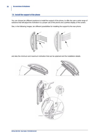 36     An overview of telephone




     7.4. Install the support of the phone

     You can choose ten different positions to install the support of the phone, to offer the user a wide range of
     solutions that will adjust the inclination to a proper use of the phone and a perfect display of the screen.

     See, in the following images, ten different possibilities for installing the support to the rear phone.




     and also the minimum and maximum inclination that can be optained and the installation details.




     NETfon 300/350 - User Guide 723142003-A0-LM
 