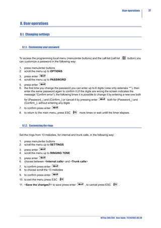 User operations        37



8. User operations

8.1. Changing settings


  8.1.1. Customizing your password



To access the programming local menu (menu/enter buttons) and the call list (call list           button) you
can customize a password in the following way:

1. press menu/enter buttons
2. scroll the menu up to OPTIONS
3. press enter
4. scroll the menu up to PASSWORD
5. press enter
6. the first time you change the password you can enter up to 6 digits (view only asterisks “*”), then
   enter the same password again to confirm it (if the digits are wrong the screen indicates the
   message “Confirm error”); the following times it is possible to change it by entering a new one both
    for (Password_) and (Confirm_) or cancel it by pressing enter            both for (Password_) and
    (Confirm_), without entering any digits
7. to confirm press enter
8. to return to the main menu, press ESC            more times or wait untill the timer elapses.



  8.1.2. Customizing the rings


Set the rings from 13 melodies, for internal and trunk calls, in the following way:

1. press menu/enter buttons
2. scroll the menu up to SETTINGS
3. press enter
4. scroll the menu up to RINGING TONE
5. press enter
6. choose between <Internal calls> and <Trunk calls>
7. to confirm press enter
8. to choose scroll the 13 melodies
9. to confirm press enter
10. to exit the menu press ESC
11. <Save the changes?> to save press enter              , to cancel press ESC           .




                                                                      NETfon 300/350 - User Guide 723142003-A0-LM
 