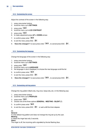 38     User operations




        8.1.3. Customizing the screen


     Adjust the contrast of the screen in the following way:

     1. press menu/enter buttons
     2. scroll the menu up to SETTINGS
     3. press enter
     4. scroll the menu up to LCD CONTRAST
     5. press enter
     6. to make adjustment press UP or DOWN arrows
     7. to confirm press enter
     8. to exit the menu press ESC
     9. <Save the changes?> to save press enter                    , to cancel press ESC      .



        8.1.4. Customizing the language


     Change the language of the screen in the following way:

     1. press menu/enter buttons
     2. scroll the menu up to SETTINGS
     3. press enter
     4. scroll the menu up to LANGUAGE
     5. the language in use is displayed, to choose the new language scroll the list
     6. to confirm press enter
     7. to exit the menu press ESC
     8. <Save the changes?> to save press enter                    , to cancel press ESC      .



        8.1.5. Customizing call ring pattern


     Change the ring pattern (flash-only, ring once, beep-only, etc.) in the following way:

     1. press menu/enter buttons
     2. scroll the menu up to PROFILES
     3. press enter
     4. choose one of the three options GENERAL - MEETING - SILENT (*)
     5. to confirm press enter
     6. to exit the menu press ESC                 or wait untill the timer elapses

     (*)
     General
     It is the default ring pattern and does not change the ring set up by the user.
     Meeting
     It makes the ringer last only 2 seconds.
     Silent
     The ringer is off, the incoming call is signalled by the led flashing blue.


     NETfon 300/350 - User Guide 723142003-A0-LM
 