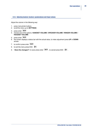 User operations        39




  8.1.6. Adjusting handset, headset, speakerphone and ringer volume


Adjust the volume in the following way:

1. press menu/enter buttons
2. scroll the menu up to SETTINGS
3. press enter
4. choose one of the options: HANDSET VOLUME / SPEAKER VOLUME / RINGER VOLUME /
   HEADSET VOLUME
5. press enter
6. the screen displays a status bar with the actual value, to make adjustment press UP or DOWN
   arrows
7. to confirm press enter
8. to exit the menu press ESC
9. <Save the changes?> to save press enter              , to cancel press ESC            .




                                                                      NETfon 300/350 - User Guide 723142003-A0-LM
 