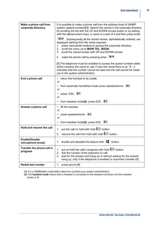User operations       41




Make a phone call from        It is possible to make a phone call from the address book of SAMIP
corporate directory           system (speed numbers[*]). Search the names in the corporate directory
                              by scrolling the list with the UP and DOWN arrows button or by editing,
                              with the alphanumeric keys, a name or a part of it and then press enter
                                     . Subsequently all the stored names, alphabetically ordered, are
                              displayed starting from the name required.
                              1. press menu/enter buttons to access the corporate directory
                              2. scroll the menu up to MAIN TEL. BOOK
                              3. scroll the name/number with UP and DOWN arrows
                              4. make the phone call by pressing enter

                              [*] The telephone must be enabled to access the speed numbers table
                              which contains the name to call; if near the name there is an “X”, it
                              indicates that the number cannot be read and the call cannot be made
                              (up to the system administrator).

End a phone call               • return the handset to its cradle.
                               or
                               • from automatic handsfree mode press speakerphone
                               or
                               • press ESC
                               or
                               • from headset mode(2): press ESC               .

Answer a phone call            • lift the handset
                               or
                               • press speakerphone
                               or
                               • from headset mode(2): press ESC

Hold and resume the call
                              1. put the call on hold with hold        button
                              2. resume the call from hold with hold            button.

Enable/Disable
microphone (mute)             1. enable and desable the feature with               button.

Transfer the phone call in
                              1. put on hold the call in progress with hold     button
progress
                              2. dial the number of the extension to call
                              3. wait for the answer and hang up or without waiting for the answer,
                                 hang up, only if the telephone is enabled to automatic transfer (1).

Redial last number            1. press pound [#].

  (1) It is a SAMBuilder customation data from (contact your system administrator).
  (2) The headset mode means that a headset is connected to the headset connector and the headset
     button is lit.




                                                                     NETfon 300/350 - User Guide 723142003-A0-LM
 