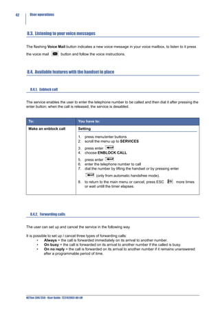 42     User operations




     8.3. Listening to your voice messages

     The flashing Voice Mail button indicates a new voice message in your voice mailbox, to listen to it press

     the voice mail            button and follow the voice instructions.



     8.4. Available features with the handset in place


        8.4.1. Enblock call


     The service enables the user to enter the telephone number to be called and then dial it after pressing the
     enter button; when the call is released, the service is desabled.



      To:                                   You have to:

      Make an enblock call                  Setting

                                            1. press menu/enter buttons
                                            2. scroll the menu up to SERVICES
                                            3. press enter
                                            4. choose ENBLOCK CALL
                                            5. press enter
                                            6. enter the telephone number to call
                                            7. dial the number by lifting the handset or by pressing enter
                                                       (only from automatic handsfree mode).
                                            8. to return to the main menu or cancel, press ESC          more times
                                               or wait untill the timer elapses.




        8.4.2. Forwarding calls


     The user can set up and cancel the service in the following way.

     It is possible to set up / cancel three types of forwarding calls:
             •   Always = the call is forwarded immediately on its arrival to another number.
             •   On busy = the call is forwarded on its arrival to another number if the called is busy.
             •   On no reply = the call is forwarded on its arrival to another number if it remains unanswered
                 after a programmable period of time.




     NETfon 300/350 - User Guide 723142003-A0-LM
 