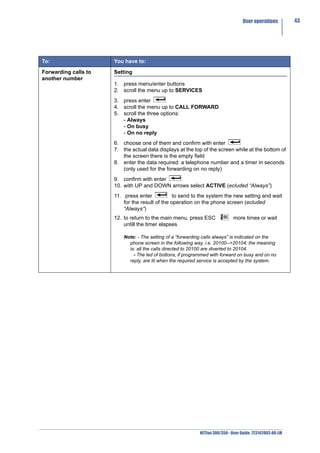 User operations         43




To:                   You have to:

Forwarding calls to   Setting
another number
                      1. press menu/enter buttons
                      2. scroll the menu up to SERVICES
                      3. press enter
                      4. scroll the menu up to CALL FORWARD
                      5. scroll the three options:
                         - Always
                         - On busy
                         - On no reply
                      6. choose one of them and confirm with enter
                      7. the actual data displays at the top of the screen while at the bottom of
                         the screen there is the empty field
                      8. enter the data required: a telephone number and a timer in seconds
                         (only used for the forwarding on no reply)
                      9. confirm with enter
                      10. with UP and DOWN arrows select ACTIVE (ecluded “Always”)
                      11. press enter            to send to the system the new setting and wait
                          for the result of the operation on the phone screen (ecluded
                          “Always”)
                      12. to return to the main menu, press ESC              more times or wait
                          untill the timer elapses

                          Note: - The setting of a “forwarding calls always” is indicated on the
                            phone screen in the following way, i.e. 20100-->20104; the meaning
                            is: all the calls directed to 20100 are diverted to 20104.
                              - The led of bottons, if programmed with forward on busy and on no
                            reply, are lit when the required service is accepted by the system.




                                                            NETfon 300/350 - User Guide 723142003-A0-LM
 