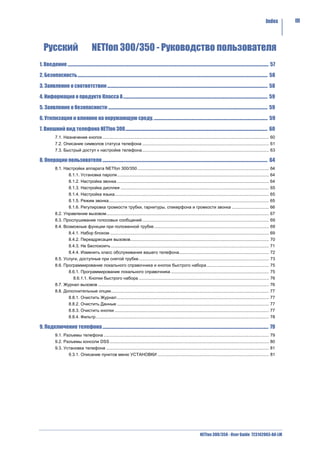 Index       III




   Русский                                      NETfon 300/350 - Руководство пользователя
1. Введение .......................................................................................................................................................................................................... 57

2. Безопасность............................................................................................................................................................................................... 58

3. Заявление о соответствии ................................................................................................................................................................. 58

4. Информация о продукте Класса A ................................................................................................................................................. 59

5. Заявление о безопасности ................................................................................................................................................................ 59

6. Утилизация и влияние на окружающую среду. .................................................................................................................. 59

7. Внешний вид телефона NETfon 300............................................................................................................................................... 60
              7.1. Назначение кнопок ........................................................................................................................................... 60
              7.2. Описание символов статуса телефона .......................................................................................................... 61
              7.3. Быстрый доступ к настройке телефона.......................................................................................................... 63

8. Операции пользователя ...................................................................................................................................................................... 64
              8.1. Настройки аппарата NETfon 300/350 .............................................................................................................. 64
                          8.1.1. Установка пароля............................................................................................................................... 64
                          8.1.2. Настройка звонка ............................................................................................................................... 64
                          8.1.3. Настройка дисплея ............................................................................................................................ 65
                          8.1.4. Настройка языка................................................................................................................................. 65
                          8.1.5. Режим звонка...................................................................................................................................... 65
                          8.1.6. Регулировка громкости трубки, гарнитуры, спикерфона и громкости звонка ............................... 66
              8.2. Управление вызовом........................................................................................................................................ 67
              8.3. Прослушивание голосовых сообщений .......................................................................................................... 69
              8.4. Возможные функции при положенной трубке ................................................................................................ 69
                          8.4.1. Набор блоком ..................................................................................................................................... 69
                          8.4.2. Переадресация вызовов.................................................................................................................... 70
                          8.4.3. Не Беспокоить .................................................................................................................................... 71
                          8.4.4. Изменить класс обслуживания вашего телефона........................................................................... 72
              8.5. Услуги, доступные при снятой трубке............................................................................................................. 73
              8.6. Программирование локального справочника и кнопок быстрого набора .................................................... 75
                          8.6.1. Программирование локального справочника .................................................................................. 75
                               8.6.1.1. Кнопки быстрого набора ............................................................................................................. 76
              8.7. Журнал вызовов ............................................................................................................................................... 76
              8.8. Дополнительные опции.................................................................................................................................... 77
                          8.8.1. Очистить Журнал ............................................................................................................................... 77
                          8.8.2. Очистить Данные ............................................................................................................................... 77
                          8.8.3. Очистить кнопки ................................................................................................................................. 77
                          8.8.4. Фильтр................................................................................................................................................. 78

9. Подключение телефона ....................................................................................................................................................................... 79
              9.1. Разъемы телефона .......................................................................................................................................... 79
              9.2. Разъемы консоли DSS ..................................................................................................................................... 80
              9.3. Установка телефона ........................................................................................................................................ 81
                          9.3.1. Описание пунктов меню УСТАНОВКИ ............................................................................................. 81




                                                                                                                                                   NETfon 300/350 - User Guide 723142003-A0-LM
 