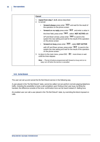 44     User operations




                                            Cancel

                                            1. repeat from step 1. to 6. above described
                                            2. to cancel:
                                                     •    forward always press enter        and wait for the result of
                                                          the operation on the phone screen
                                                     •    forward on no reply press enter            and enter a value in
                                                          the timer field; press enter       ; select NOT ACTIVE with
                                                          UP and Down arrows; press enter           to send to the
                                                          system the new setting and wait for the result of the operation
                                                          on the phone screen
                                                     •    forward on busy press enter            ; select NOT ACTIVE
                                                          with UP and Down arrows; press enter            to send to the
                                                          system the new setting and wait for the result of the operation
                                                          on the phone screen.
                                            3. to return to the main menu, press ESC               more times or wait
                                               untill the timer elapses

                                                   Note: - The led of bottons programmed with forward on busy and on no
                                                     reply, turn off when the service is cancelled.




        8.4.3. Do Not Disturb


     The user can set up and cancel the Do Not Disturb service in the following way.

     A user placed in the “Do Not Disturb” state, cannot be called, but can perform normal outgoing telephone
     traffic, including the possibility to book a call completion upon finding a line/ user busy; by lifting the
     handset, the difference consists of the tone: confirmation tone can be heard instead of dialling tone.

     An enabled user can call a user placed in the “Do Not Disturb” state, by overriding the block imposed on
     calls.




     NETfon 300/350 - User Guide 723142003-A0-LM
 