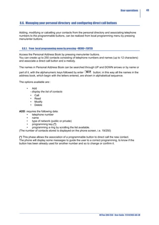 User operations         49



8.6. Managing your personal directory and configuring direct call buttons

Adding, modifying or calcelling your contacts from the personal directory and associating telephone
numbers to the programmable buttons, can be realized from local programming menu by pressing
menu/enter buttons.


  8.6.1. From local programming menu by pressing <MENU>/ENTER

Access the Personal Address Book by pressing menu/enter buttons.
You can create up to 250 contacts consisting of telephone numbers and names (up to 12 characters)
and associate a direct call button and a melody.

The names in Personal Address Book can be searched through UP and DOWN arrows or by name or
part of it, with the alphanumeric keys followed by enter      button; in this way all the names in the
address book, which begin with the letters entered, are shown in alphabetical sequence.

The options available are::

      •     Add
          - display the list of contacts
          • Call
          • Read
          • Modify
          • Delete

ADD: requires the following data:
      •  telephone number
      •  name
      •  type of network (public or private)
      •  programming key (*)
      •  programming a ring by scrolling the list available.
(The number of contacts stored is displayed on the phone screen, i.e. 19/250)

(*) This phase allows the association of a programmable button to direct call the new contact.
The phone will display some messages to guide the user to a correct programming, to know if the
button has been already used for another number and so to change or confirm it.




                                                                    NETfon 300/350 - User Guide 723142003-A0-LM
 