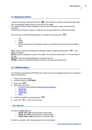 User operations         51




8.7. Managing the Call List

Access the call list by pressing the Call List      where the last 10 missed, received and made calls
are chronologically ordered from the most recent to the oldest.
The number of missed calls is displayed on the last row of the phone screen, until they will be
controlled.
Only the last call missed, received or made from/to the same Caller-ID is stored by the system.


From the Call List, the following operations are possible, by pressing enter            :

      •    Call
      •    Read
      •    Delete
      •    Store (only present if the displayed number is not already stored in the personal address
           book)


CALL: allow to make the call towards the selected number, simply by pressing enter                or by
lifting the handset.
READ: display the telephone number of the caller, if it is internal or external (E or I), time and date of
the call.
DELETE: cancel the selected telephone number from the list.
STORE: memorize the selected telephone number, in the personal address book.



8.8. Additional options

This paragraph describes the OPTIONS menu which provides some additional features to manage the
data of the telephone.

1. Press menu/enter buttons
2. scroll the menu up to OPTIONS
3. press enter
4. select one of the items:
     •    Password (see paragraph Customizing your password)
     •    Delete lists
     •    Delete data
     •    Delete keys
     •    Filter
5. confirm the selection by pressing enter
6. press ESC            to return to main menu.


  8.8.1. Delete lists


The items of Delete lists are:
       •  Delete outg. calls (cancel the list of made calls)
       •  Delete ans. calls (cancel the list of received calls)
       •  Delete unans. calls (cancel the list of missed calls)

Confirm the operation after having choosen the list to be deleted.

                                                                       NETfon 300/350 - User Guide 723142003-A0-LM
 