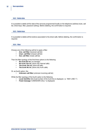 52     User operations




        8.8.2. Delete data


     It is possible to delete all the data of the services programmed locally on the telephone (address book, call
     list, direct keys, filter, password setting). Before deleting, the confirmation is required.


        8.8.3. Delete keys


     It is possible to delete all the buttons associated to the direct calls. Before deleting, the confirmation is
     required.


        8.8.4. Filter


     Choose one of the following call list to apply a filter:
          •   Ans. call filter (received call list)
          •   Unan. call filter (missed call list)
          •   Out. call filter (made call list)

     Then the filter typology of the first three options is the following:
           •    No trunk No int. (no storage)
           •    No trunk Yes int. (store only internal calls)
           •    Yes trunk Yes int. (store all calls)
           •    Yes trunk No int. (store only trunk calls)

     Or, as fourth option, the:
            •    Unknown call filter (unknown incoming call list)

     While the filter typology of the fourth option is the following:
           •    Local identifier (the local number of the trunk line is displayed, i.e. “8001 LINE 1”)
           •    Fixed message (“UNKNOWN CALL” is displayed)




     NETfon 300/350 - User Guide 723142003-A0-LM
 