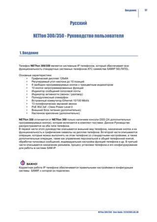 Введение          57




                                      Русский

          NETfon 300/350 - Руководство пользователя


1. Введение


Телефон NETfon 300/350 является системным IP телефоном, который обеспечивает всю
функциональность стандартных системных телефонов АТС семейства SAMIP SELTATEL.

Основные характеристики:
     •  Графический дисплей 128x64
     •  Регулируемый угол наклона до 10 позиций
     •  8 свободно программируемых кнопок с трехцветным индикатором
     •  10 кнопок запрограммированных функций
     •  Индикатор сообщений голосовой почты
     •  Индикатор активности (звонок / разговор)
     •  Полнодуплексный спикерфон
     •  Встроенный коммутатор Ethernet 10/100 Mbit/s
     •  13 полифонических звучаний звонка
     •  PoE 802.3af - Class Power Level 0
     •  Внешний блок питания (дополнительно)
     •  Настенное крепление (дополнительно)

NETfon 350 отличается от NETfon 300 только наличием консоли DSS (24 дополнительных
программируемых кнопок), которая включается в комплект поставки. Данное Руководство
распространяется на оба типа телефона.
В первой части этого руководства описывается внешний вид телефона, назначение кнопок и их
функциональность и графические символы на дисплее телефона. Во второй части описываются
операции, которые можно выполнять на этом телефоне со стандартными настройками, а также
дополнительные операции, такие как управление персональной и общей телефонной книгой,
обработка голосовых сообщений, индивидуальная настройка функций телефона и др. В третьей
части описывается назначение разъемов, процесс установки телефона и его конфигурирование
для работы в системе SAM IP.




     ВАЖНО!
Корректная работа IP телефона обеспечивается правильными настройками в конфигурации
системы SAMIP, к которой он подключен.




                                                           NETfon 300/350 - User Guide 723142003-A0-LM
 