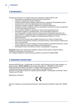 58     Безопасность




     2. Безопасность


     Пожалуйста прочитайте этот раздел перед использованием телефона NETfon 300:
          •  Прочитайте это руководство и храните его доступном месте
          •  Сохраните упаковочную коробку телефона.
          •  Никогда не ремонтируйте телефон самостоятельно, сервисное обслуживание должно
             осуществляться только сертифицированными специалистами
          •  Установите телефон на ровной, твердой и не скользкой поверхности
          •  Избегайте установки телефона в местах под прямыми солнечными лучами и в отдалении
             от источников повышенного тепла
          •  Не используйте телефон в помещениях с повышенной взрывоопасностью
          •  Защищайте телефон от попадания воды, пыли и агрессивных жидкостей.
          •  Не устанавливайте телефон в местах с повышенным электромагнитным полем. Это
             может привести к ухудшению качества передачи речи и нарушению работоспособности
          •  Избегайте использование телефона в непосредственной близости от теле и
             радиоприемников.
          •  Если вы хотите почистить ваш телефон отключите его от линии и питания (если
             используется внешний блок питания), используйте мягкую, слегка влажную салфетку или
             ткань с антистатиком.
          •  Не используйте для чистки телефона чистящие салфетки с содержанием бензина, спирта
             и других химически агрессивных средств или растворителей.
          •  Используйте только штатный блок питания, поставляемый с телефоном.

     Внимание! Розетки для подключения телефона и блока питания должны находится вблизи
     телефона и должны быть легко доступны
     Этот телефон разработан исключительно для работы в составе АТС Seltatel SAMIP.




     3. Заявление о соответствии

     Компания SELTATEL spa - Via Nazionale, Km 404,500 - 64018 Tortoreto Lido (TE), Italy, заявляет, что
     данный продукт NETfon 300/350 соответствует директивам EC 1999/05/EC of the European
     Parliament and the European Commission от 9 Марта 1999 для радио оборудования и
     телекоммникационным терминалам по электромагнитной совместимости.
     Оригинал этого документа хранится в архиве компании Seltatel - Via Nazionale, Km 404,500 - 64018
     Tortoreto Lido (TE), Italy.

     Маркировка на продукте:




     является предметом существующей декларации, гарантирующей соблюдение директивы 1999/05/
     EC.




     NETfon 300/350 - User Guide 723142003-A0-LM
 
