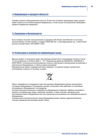 Информация о продукте Класса A                59



4. Информация о продукте Класса A

Телефон является оборудованием класса A. В местных условиях окружающей среды продукт
может оказаться источником радиоинтерференции, в этом случае пользователям необходимо
провести адекватные измерения.




5. Заявление о безопасности

Если телефон получает электропитание из разъема LAN (Power over Ethernet) то источник
питания должен соответствовать стандарту IEEE 802.3af и классифицирован как Limited Power
Source в соответствии с IEC 60950-1:2001.




6. Утилизация и влияние на окружающую среду.

Данный продукт по истечении срока эксплуатации должен быть утилизирован согласно статье
13 постановления от 25 Июля 2005, п.. 151 “Применение директив 2002/95/CE, 2002/96/CE и
2003/108/CE, относительно использованных опасных субстанций в электрических устройствах и
электронном оборудовании, а также условия утилизации”.
Маркировочный символ приведенный ниже сообщает, что данный продукт должен быть
утилизирован отдельно от бытовых отходов.




Сбор и переработку отслужившего срок эксплуатации оборудования должен организовать
поставщик оборудования. Пользователь должен согласовать свои действия по утилизации
отслужившего оборудования с поставщиком.
Соответствующая утилизация и переработка оборудования позволяют избежать негативного
влияния на окружающую среду и здоровье человека, а также экономит материалы при
изготовлении нового оборудования или при повторном использовании или переработке данного
оборудования.
Самовольное утилизация данного вида оборудования может повлечь административные
санкции определенные законами вашей страны




                                                           NETfon 300/350 - User Guide 723142003-A0-LM
 