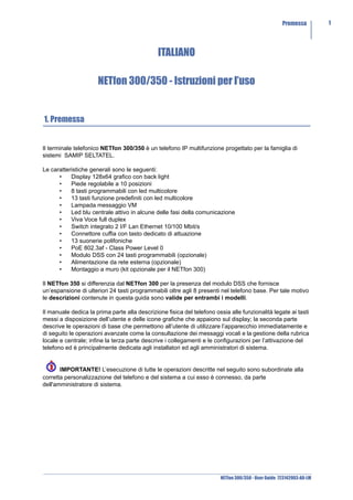 Premessa         1




                                               ITALIANO

                      NETfon 300/350 - Istruzioni per l’uso


1. Premessa


Il terminale telefonico NETfon 300/350 è un telefono IP multifunzione progettato per la famiglia di
sistemi SAMIP SELTATEL.

Le caratteristiche generali sono le seguenti:
      •    Display 128x64 grafico con back light
      •    Piede regolabile a 10 posizioni
      •    8 tasti programmabili con led multicolore
      •    13 tasti funzione predefiniti con led multicolore
      •    Lampada messaggio VM
      •    Led blu centrale attivo in alcune delle fasi della comunicazione
      •    Viva Voce full duplex
      •    Switch integrato 2 I/F Lan Ethernet 10/100 Mbit/s
      •    Connettore cuffia con tasto dedicato di attuazione
      •    13 suonerie polifoniche
      •    PoE 802.3af - Class Power Level 0
      •    Modulo DSS con 24 tasti programmabili (opzionale)
      •    Alimentazione da rete esterna (opzionale)
      •    Montaggio a muro (kit opzionale per il NETfon 300)

Il NETfon 350 si differenzia dal NETfon 300 per la presenza del modulo DSS che fornisce
un’espansione di ulteriori 24 tasti programmabili oltre agli 8 presenti nel telefono base. Per tale motivo
le descrizioni contenute in questa guida sono valide per entrambi i modelli.

Il manuale dedica la prima parte alla descrizione fisica del telefono ossia alle funzionalità legate ai tasti
messi a disposizione dell’utente e delle icone grafiche che appaiono sul display; la seconda parte
descrive le operazioni di base che permettono all’utente di utilizzare l’apparecchio immediatamente e
di seguito le operazioni avanzate come la consultazione dei messaggi vocali e la gestione della rubrica
locale e centrale; infine la terza parte descrive i collegamenti e le configurazioni per l’attivazione del
telefono ed è principalmente dedicata agli installatori ed agli amministratori di sistema.


       IMPORTANTE! L’esecuzione di tutte le operazioni descritte nel seguito sono subordinate alla
corretta personalizzazione del telefono e del sistema a cui esso è connesso, da parte
dell'amministratore di sistema.




                                                                        NETfon 300/350 - User Guide 723142003-A0-LM
 