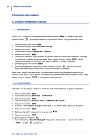64     Операции пользователя




     8. Операции пользователя

     8.1. Настройки аппарата NETfon 300/350


        8.1.1. Установка пароля



     Для доступа к режиму программирования (кнопка menu/enter                     ) и просмотру журнала
     вызовов (кнопка              ) вы можете установить собственный пароль следуя инструкции ниже:


     1. Нажмите кнопку menu/enter
     2. Пролистайте до пункта меню OPTIONS - ОПЦИИ
     3. Нажмите menu/enter
     4. Пролистайте до пункта PASSWORD - ПАРОЛЬ
     5. Нажмите menu/enter
     6. Первоначально пароль не установлен, вы можете установить свой пароль введя до 6-ти цифр,
          которые будут отображаться звездочками. Введя пароль нажмите кнопку        , затем
          введите пароль еще раз повторно, если вы не ошиблись то пароль установлен.
     7. Для подтверждения нажмите
     8. Для выхода из режима программирования нажмите клавишу          несколько раз или
        подождите пока аппарат не вернется в исходное состояние по таймеру

     Чтобы снять пароль вам необходимо сначала войти в режим программирования пароля (как
     описано выше) введя старый пароль. Затем в меню программирования пароля вместо ввода цифр
     пароля нажмите клавишу                        и еще раз для подтверждения.


        8.1.2. Настройка звонка


     Установить тип звонка для внутренних или внешних вызовов сделайте следующие действия:


     1. Нажмите menu/enter
     2. Пролистайте до меню SETTINGS - УСТАНОВКИ
     3. Нажмите menu/enter
     4. Проистайте до пункта RINGING TONE - ТОНАЛЬНОСТЬ ЗВОНКА
     5. Нажмите menu/enter
     6. Выберите <Internal calls - Внутренние Вызовы> или <Trunk calls - Внешние Вызовы>
     7. Нажмите menu/enter
     8. Выбор мелодии (13) осуществляется прокруткой
     9. Нажмите menu/enter
     10. Для выхода нажмите ESC
     11. Появится надпись <Save the changes? - Сохранить изменения,> - нажмите menu/enter
                    , или ESC             для отмены.




     NETfon 300/350 - User Guide 723142003-A0-LM
 