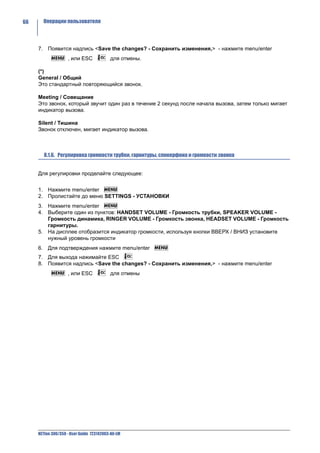 66     Операции пользователя




     7. Появится надпись <Save the changes? - Сохранить изменения,> - нажмите menu/enter
                    , или ESC             для отмены.

     (*)
     General / Общий
     Это стандартный повторяющийся звонок.

     Meeting / Совещание
     Это звонок, который звучит один раз в течение 2 секунд после начала вызова, затем только мигает
     индикатор вызова.

     Silent / Тишина
     Звонок отключен, мигает индикатор вызова.



        8.1.6. Регулировка громкости трубки, гарнитуры, спикерфона и громкости звонка


     Для регулировки проделайте следующее:


     1. Нажмите menu/enter
     2. Пролистайте до меню SETTINGS - УСТАНОВКИ
     3. Нажмите menu/enter
     4. Выберите один из пунктов: HANDSET VOLUME - Громкость трубки, SPEAKER VOLUME -
        Громкость динамика, RINGER VOLUME - Громкость звонка, HEADSET VOLUME - Громкость
        гарнитуры.
     5. На дисплее отобразится индикатор громкости, используя кнопки ВВЕРХ / ВНИЗ установите
        нужный уровень громкости
     6. Для подтверждения нажмите menu/enter
     7. Для выхода нажимайте ESC
     8. Появится надпись <Save the changes? - Сохранить изменения,> - нажмите menu/enter
                    , или ESC             для отмены




     NETfon 300/350 - User Guide 723142003-A0-LM
 