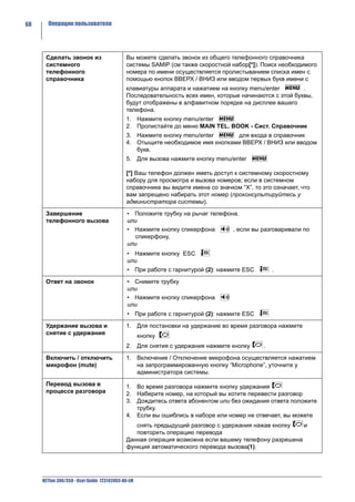 68     Операции пользователя




      Сделать звонок из                     Вы можете сделать звонок из общего телефонного справочника
      системного                            системы SAMIP (см также скоростной набор[*]). Поиск необходимого
      телефонного                           номера по имени осуществляется пролистыванием списка имен с
      справочника                           помощью кнопок ВВЕРХ / ВНИЗ или вводом первых букв имени с
                                            клавиатуры аппарата и нажатием на кнопку menu/enter        .
                                            Последовательность всех имен, которые начинаются с этой буквы,
                                            будут отображены в алфавитном порядке на дисплее вашего
                                            телефона.
                                            1. Нажмите кнопку menu/enter
                                            2. Пролистайте до меню MAIN TEL. BOOK - Сист. Справочник
                                            3. Нажмите кнопку menu/enter      для входа в справочник
                                            4. Отыщите необходимое имя кнопками ВВЕРХ / ВНИЗ или вводом
                                               букв.
                                            5. Для вызова нажмите кнопку menu/enter

                                            [*] Ваш телефон должен иметь доступ к системному скоростному
                                            набору для просмотра и вызова номеров; если в системном
                                            справочнике вы видите имена со значком “X”, то это означает, что
                                            вам запрещено набирать этот номер (проконсультируйтесь у
                                            администратора системы).

      Завершение                            • Положите трубку на рычаг телефона.
      телефонного вызова                    или
                                            • Нажмите кнопку спикерфона       , если вы разговаривали по
                                              спикерфону,
                                            или
                                            • Нажмите кнопку ESC
                                            или
                                            • При работе с гарнитурой (2): нажмите ESC         .

      Ответ на звонок                        • Снимите трубку
                                             или
                                             • Нажмите кнопку спикерфона
                                             или
                                             • При работе с гарнитурой (2): нажмите ESC

      Удержание вызова и                    1. Для постановки на удержание во время разговора нажмите
      снятие с удержания                           кнопку
                                            2. Для снятия с удержания нажмите кнопку       .

      Включить / отключить                  1. Включение / Отключение микрофона осуществляется нажатием
      микрофон (mute)                          на запрограммированную кнопку “Microphone”, уточните у
                                               администратора системы.

      Перевод вызова в                      1. Во время разговора нажмите кнопку удержания
      процессе разговора                    2. Наберите номер, на который вы хотите перевести разговор
                                            3. Дождитесь ответа абонентом или без ожидания ответа положите
                                               трубку.
                                            4. Если вы ошиблись в наборе или номер не отвечает, вы можете
                                               снять предыдущий разговор с удержания нажав кнопку   и
                                               повторить операцию перевода
                                            Данная операция возможна если вашему телефону разрешена
                                            функция автоматического перевода вызова(1).




     NETfon 300/350 - User Guide 723142003-A0-LM
 