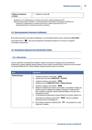 Операции пользователя               69




 Набор последнего           1. Нажмите кнопку [#].
 номера

   (1) Зависит от конфигурации системы (уточните у администратора АТС).
   (2) Режим гарнитуры означает, что данный режим установлен для вашего телефонного
      аппарата в конфигурации системы (уточните у администратора АТС) или
      запрограммирован в настройках вашего аппарата




8.3. Прослушивание голосовых сообщений

Если вам поступило голосовое сообщение, то на аппарате будет мигать индикатор Voice Mail -
Голосовая Почта      . Для прослушивания сообщений нажмите эту кнопку и следуйте
голосовым подсказкам.



8.4. Возможные функции при положенной трубке


  8.4.1. Набор блоком


Услуга позволяет пользователю набрать номер и затем дать команду для установления
соединения, нажав клавишу ввода (номер в линию уходит одним блоком, актуально для вызовов
по линиям ISDN или IP). После набора номера данная услуга не активна.



 Для:                       Сделайте:

 Набор блоком
                            1. нажмите клавишу menu/enter
                            2. пролистайте до меню SERVICES - УСЛУГИ
                            3. нажмите клавишу menu/enter
                            4. выберите пункт ENBLOCK CALL - Набор блоком
                            5. нажмите клавишу menu/enter
                            6. Введите телефонный номер для вызова, при наборе номера вы
                               можете удалять введенные цифры клавишей “Стрелка вниз”.
                               Для городских номеров перед номером введите код доступа к
                               городским линиям
                            7. Установление соединения осуществляется снятием трубки или
                                нажатием на клавишу menu/enter              (только в режиме
                                автоматического спикерфона).
                            8. Для отмены нажмите клавишу ESC               или дождитесь когда
                               сработает таймер.




                                                             NETfon 300/350 - User Guide 723142003-A0-LM
 