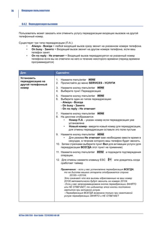 70     Операции пользователя




        8.4.2. Переадресация вызовов


     Пользователь может заказать или отменить услугу переадресации входящих вызовов на другой
     телефонный номер.

     Существует три типа переадресации (П.А.):
         •    Always - Всегда = любой входящий вызов сразу звонит на указанном номере телефона.
         •    On busy - Занято = Входящий вызов звонит на другом номере телефона, если ваш
             телефон занят.
         •    On no reply - Не отвечает = Входящий вызов переадресуется на указанный номер
             телефона если вы не ответили на него в течение некоторого времени (период времени
             программируется)



      Для:                                  Сделайте:

      Установить
                                            1. Нажмите menu/enter
      переадресацию на
                                            2. Пролистайте до меню SERVICES - УСЛУГИ
      другой телефонный
      номер                                 3. Нажмите кнопку menu/enter
                                            4. Выберите пункт Переадресация
                                            5. Нажмите кнопку menu/enter
                                            6. Выберите один из типов переадресации:
                                               - Always - Всегда
                                               - On busy - Занято
                                               - On no reply - Не отвечает
                                            7. Нажмите кнопку menu/enter
                                            8. На дисплее отображается:
                                                 •   Номер П.А. - указан номер если переадресация уже
                                                    установлена
                                                 •   Новый номер - введите новый номер для переадресации,
                                                    для отмены переадресации оставьте это поле пустым
                                            9. Нажмите кнопку menu/enter
                                                  •  Для режима Не отвечает вам необходимо ввести время в
                                                     секундах, в течение которого ваш телефон будет звонить.
                                            10. Затем стрелками выберите пункт Вкл для активации услуги (для
                                                переадресации ВСЕГДА этот пункт не применим)
                                            11. Нажмите кнопку menu/enter             и подождите подтверждения
                                                операции.
                                            12. Для отмены нажмите клавишу ESC               или дождитесь когда
                                                сработает таймер

                                                   Примечание: - если у вас установлена переадресация ВСЕГДА,
                                                     то на дисплее вашего аппарата отображается строка:
                                                          20100-->20104;
                                                     Это означает что все вызовы адресованные на ваш номер
                                                     20100 автоматически будут звонить на номере 20104.
                                                     - Если у вас запрограммирована кнопка переадресации ЗАНЯТО
                                                     или НЕ ОТВЕЧАЕТ, то индикатор этой кнопки постоянно
                                                     светится при активной услуге.
                                                     - Переадресация ВСЕГДА возможна только при неактивной
                                                     услуге переадресации ЗАНЯТО и НЕ ОТВЕЧАЕТ




     NETfon 300/350 - User Guide 723142003-A0-LM
 