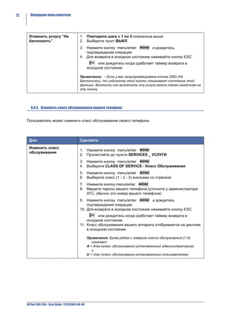 72     Операции пользователя




      Отменить услугу “Не                   1. Повторите шаги с 1 по 5 описанные выше
      беспокоить”                           2. Выберите пункт ВЫКЛ
                                            3. Нажмите кнопку menu/enter          и дождитесь
                                               подтверждения операции
                                            4. Для возврата в исходное состояние нажимайте кнопку ESC
                                                         или дождитесь когда сработает таймер возврата в
                                                   исходное состояние

                                            Примечание: - Если у вас запрограммирована кнопка DND (Не
                                            Беспокоить), то индикатор этой кнопки показывает состояние этой
                                            функции. Включить или выключить эту услугу можно также нажатием на
                                            эту кнопку




        8.4.4. Изменить класс обслуживания вашего телефона


     Пользователь может изменить класс обслуживания своего телефона.




      Для:                                  Сделайте:

      Изменить класс
                                            1. Нажмите кнопку menu/enter
      обслуживания
                                            2. Пролистайте до пункта SERVICES _ УСЛУГИ
                                            3. Нажмите кнопку menu/enter
                                            4. Выберите CLASS OF SERVICE - Класс Обслуживания
                                            5. Нажмите кнопку menu/enter
                                            6. Выберите класс (1 - 2 - 3) кнопками со стрелкой
                                            7. Нажмите кнопку menu/enter
                                            8. Введите пароль вашего телефона (уточните у администратора
                                               АТС, обычно это номер вашего телефона)
                                            9. Нажмите кнопку menu/enter           и дождитесь
                                                подтверждения операции
                                            10. Для возврата в исходное состояние нажимайте кнопку ESC
                                                      или дождитесь когда сработает таймер возврата в
                                                исходное состояние
                                            11. Класс обслуживания вашего аппарата отображается на дисплее
                                                в исходном состоянии

                                                   Примечание. Буква рядом с номером класса обслуживания (1 А)
                                                      означает:
                                                   A = Area (класс обслуживания установленный администратором)
                                                      и
                                                   U = User (класс обслуживания установленный пользователем).




     NETfon 300/350 - User Guide 723142003-A0-LM
 