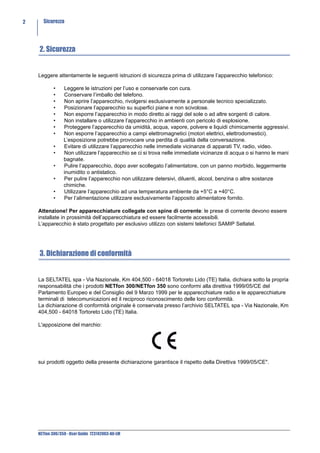 2     Sicurezza




    2. Sicurezza


    Leggere attentamente le seguenti istruzioni di sicurezza prima di utilizzare l’apparecchio telefonico:

            •    Leggere le istruzioni per l’uso e conservarle con cura.
            •    Conservare l’imballo del telefono.
            •    Non aprire l’apparecchio, rivolgersi esclusivamente a personale tecnico specializzato.
            •    Posizionare l’apparecchio su superfici piane e non scivolose.
            •    Non esporre l’apparecchio in modo diretto ai raggi del sole o ad altre sorgenti di calore.
            •    Non installare o utilizzare l’apparecchio in ambienti con pericolo di esplosione.
            •    Proteggere l’apparecchio da umidità, acqua, vapore, polvere e liquidi chimicamente aggressivi.
            •    Non esporre l’apparecchio a campi elettromagnetici (motori elettrici, elettrodomestici).
                 L’esposizione potrebbe provocare una perdita di qualità della conversazione.
            •    Evitare di utilizzare l’apparecchio nelle immediate vicinanze di apparati TV, radio, video.
            •    Non utilizzare l’apparecchio se ci si trova nelle immediate vicinanze di acqua o si hanno le mani
                 bagnate.
            •    Pulire l’apparecchio, dopo aver scollegato l’alimentatore, con un panno morbido, leggermente
                 inumidito o antistatico.
            •    Per pulire l’apparecchio non utilizzare detersivi, diluenti, alcool, benzina o altre sostanze
                 chimiche.
            •    Utilizzare l’apparecchio ad una temperatura ambiente da +5°C a +40°C.
            •    Per l’alimentazione utilizzare esclusivamente l’apposito alimentatore fornito.

    Attenzione! Per apparecchiature collegate con spine di corrente: le prese di corrente devono essere
    installate in prossimità dell’apparecchiatura ed essere facilmente accessibili.
    L’apparecchio è stato progettato per esclusivo utilizzo con sistemi telefonici SAMIP Seltatel.




    3. Dichiarazione di conformità


    La SELTATEL spa - Via Nazionale, Km 404,500 - 64018 Tortoreto Lido (TE) Italia, dichiara sotto la propria
    responsabilità che i prodotti NETfon 300/NETfon 350 sono conformi alla direttiva 1999/05/CE del
    Parlamento Europeo e del Consiglio del 9 Marzo 1999 per le apparecchiature radio e le apparecchiature
    terminali di telecomunicazioni ed il reciproco riconoscimento delle loro conformità.
    La dichiarazione di conformità originale è conservata presso l’archivio SELTATEL spa - Via Nazionale, Km
    404,500 - 64018 Tortoreto Lido (TE) Italia.

    L'apposizione del marchio:




    sui prodotti oggetto della presente dichiarazione garantisce il rispetto della Direttiva 1999/05/CE".




    NETfon 300/350 - User Guide 723142003-A0-LM
 