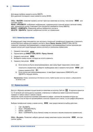76     Операции пользователя




     Для ввода пробела нажмите кнопку ВВЕРХ.
     Для удаления последнего знака нажмите кнопку ВНИЗ.


     CALL - ВЫЗОВ: позволяет вызвать контакт простым нажатием на кнопку menu/enter    или
     снятием трубки.
     READ - ПРОСМОТР: отображает информацию, содержащуюся в данной записи, включая номер,
     имя, назначенную кнопку и мелодию (для просмотра нажимайте кнопку ВВЕРХ).
     MODIFY - ИЗМЕНИТЬ: Изменение данных выбранного контакта
     DELETE - УДАЛИТЬ: Удаляет выбранный контакт из справочника.



        8.6.1.1. Кнопки быстрого набора

     В предыдущей главе описывалось как настроить локальный телефонный справочник и назначить
     кнопки быстрого набора для каждого контакта. Меню Прогр. Кнопки (DIRECT DIAL KEYS)
     позволяет напрямую программировать и редактировать программируемые кнопки назначая для
     каждой кнопки уже существующую запись контакта в локальном справочнике.

     1. Нажмите menu/enter
     2. Пролистайте до DIRECT DIAL KEYS - Прогр. Кнопки
     3. Нажмите menu/enter
     4. Выберите номер кнопки, которую вы хотите изменить
     5. Нажмите menu/enter                         :

             a)   Если кнопка не была запрограммирована, вам сразу будет предложен список имен
                  локального справочника, выберите необходимое имя и нажмите menu/enter             для
                  отмены нажмите ESC
             b)   Если кнопка уже запрограммирована, то вам будет предложено ИЗМЕНИТЬ или
                  УДАЛИТЬ текущую запись.

          Примечание: Номер, назначенный для данной кнопки, будет вызван если вы нажали и удерживаете
            ее более 2 сек



     8.7. Журнал вызовов

     Доступ к Журналу вызовов осуществляется нажатием на конопку Call List         . В журнале хранится
     по 10 записей для пропущенных вызовов, отвеченных и набранных вами в хронологическом
     порядке от самых новых к самым старым.
     Напротив строки упущенных вызовов указывается цифра - количество вызовов которые вы
     пропустили и вы их еще не просматривали, если вы открыли этот список, то эта цифра обнуляется.


     Выбрав телефонный номер и нажав кнопку               вам предоставляется выбор действия:

             •    Call - ВЫЗВАТЬ
             •    Read - ПРОСМОТРЕТЬ
             •    Delete - УДАЛИТЬ
             •    Store - СОХРАНИТЬ (Если данный номер не записан в вашем локальном справочнике)


     CALL - Вызвать: Позволяет набрать данный номер нажатием кнопки menu/enter                 или при
     снятии трубки.



     NETfon 300/350 - User Guide 723142003-A0-LM
 
