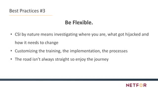 Best Practices #3
Be Flexible.
• CSI by nature means investigating where you are, what got hijacked and
how it needs to change
• Customizing the training, the implementation, the processes
• The road isn’t always straight so enjoy the journey
 