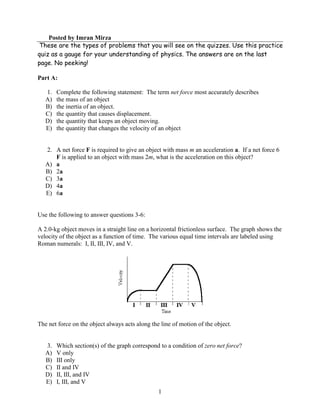 Posted by Imran Mirza
These are the types of problems that you will see on the quizzes. Use this practice
quiz as a gauge for your understanding of physics. The answers are on the last
page. No peeking!

Part A:

   1.   Complete the following statement: The term net force most accurately describes
   A)   the mass of an object
   B)   the inertia of an object.
   C)   the quantity that causes displacement.
   D)   the quantity that keeps an object moving.
   E)   the quantity that changes the velocity of an object


   2. A net force F is required to give an object with mass m an acceleration a. If a net force 6
      F is applied to an object with mass 2m, what is the acceleration on this object?
   A) a
   B) 2a
   C) 3a
   D) 4a
   E) 6a


Use the following to answer questions 3-6:

A 2.0-kg object moves in a straight line on a horizontal frictionless surface. The graph shows the
velocity of the object as a function of time. The various equal time intervals are labeled using
Roman numerals: I, II, III, IV, and V.




The net force on the object always acts along the line of motion of the object.


   3.   Which section(s) of the graph correspond to a condition of zero net force?
   A)   V only
   B)   III only
   C)   II and IV
   D)   II, III, and IV
   E)   I, III, and V
                                                 1
 