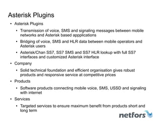 http://www.netfors.com/chan_ss7
Asterisk Plugins
● Asterisk Plugins
● Transmission of voice, SMS and signaling messages between mobile
networks and Asterisk based appplications
● Bridging of voice, SMS and signaling messages between mobile
operators and Asterisk users
● Asterisk/Chan SS7, SS7 SMS and SS7 HLR lookup with full SS7
interfaces and customized Asterisk interface
● Company
● Solid technical foundation and efficient organisation gives robust
products and responsive service at competitive prices
● Products
● Software products connecting mobile voice, SMS, USSD and signaling
with internet
● Services
● Targeted services to ensure maximum benefit from products short and
long term
 