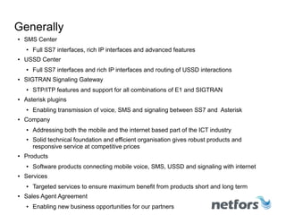 Generally
● SMS Center
● Full SS7 interfaces, rich IP interfaces and advanced features
●
USSD Center
● Full SS7 interfaces and rich IP interfaces and routing of USSD interactions
● SIGTRAN Signaling Gateway
● STP/ITP features and support for all combinations of E1 and SIGTRAN
● Asterisk plugins
● Enabling transmission of voice, SMS and signaling between SS7 and Asterisk
● Company
● Addressing both the mobile and the internet based part of the ICT industry
● Solid technical foundation and efficient organisation gives robust products and
responsive service at competitive prices
● Products
●
Software products connecting mobile voice, SMS, USSD and signaling with internet
● Services
● Targeted services to ensure maximum benefit from products short and long term
● Sales Agent Agreement
● Enabling new business opportunities for our partners
 
