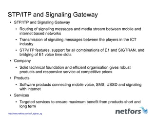 http://www.netfors.com/ss7_sigtran_sg
STP/ITP and Signaling Gateway
● STP/ITP and Signaling Gateway
● Routing of signaling messages and media stream between mobile and
internet based networks
● Transmission of signaling messages between the players in the ICT
industry
● STP/ITP features, support for all combinations of E1 and SIGTRAN, and
bridging of E1 voice time slots
● Company
● Solid technical foundation and efficient organisation gives robust
products and responsive service at competitive prices
● Products
● Software products connecting mobile voice, SMS, USSD and signaling
with internet
● Services
● Targeted services to ensure maximum benefit from products short and
long term
 