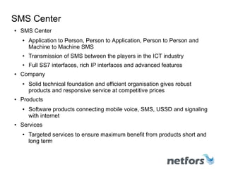 SMS Center
● SMS Center
● Application to Person, Person to Application, Person to Person and
Machine to Machine SMS
● Transmission of SMS between the players in the ICT industry
● Full SS7 interfaces, rich IP interfaces and advanced features
● Company
● Solid technical foundation and efficient organisation gives robust
products and responsive service at competitive prices
● Products
● Software products connecting mobile voice, SMS, USSD and signaling
with internet
● Services
● Targeted services to ensure maximum benefit from products short and
long term
 