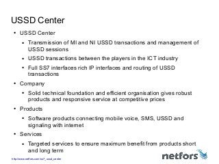 http://www.netfors.com/ss7_ussd_center
USSD Center
● USSD Center
● Transmission of MI and NI USSD transactions and management of
USSD sessions
● USSD transactions between the players in the ICT industry
● Full SS7 interfaces rich IP interfaces and routing of USSD
transactions
● Company
● Solid technical foundation and efficient organisation gives robust
products and responsive service at competitive prices
● Products
● Software products connecting mobile voice, SMS, USSD and
signaling with internet
● Services
● Targeted services to ensure maximum benefit from products short
and long term
 