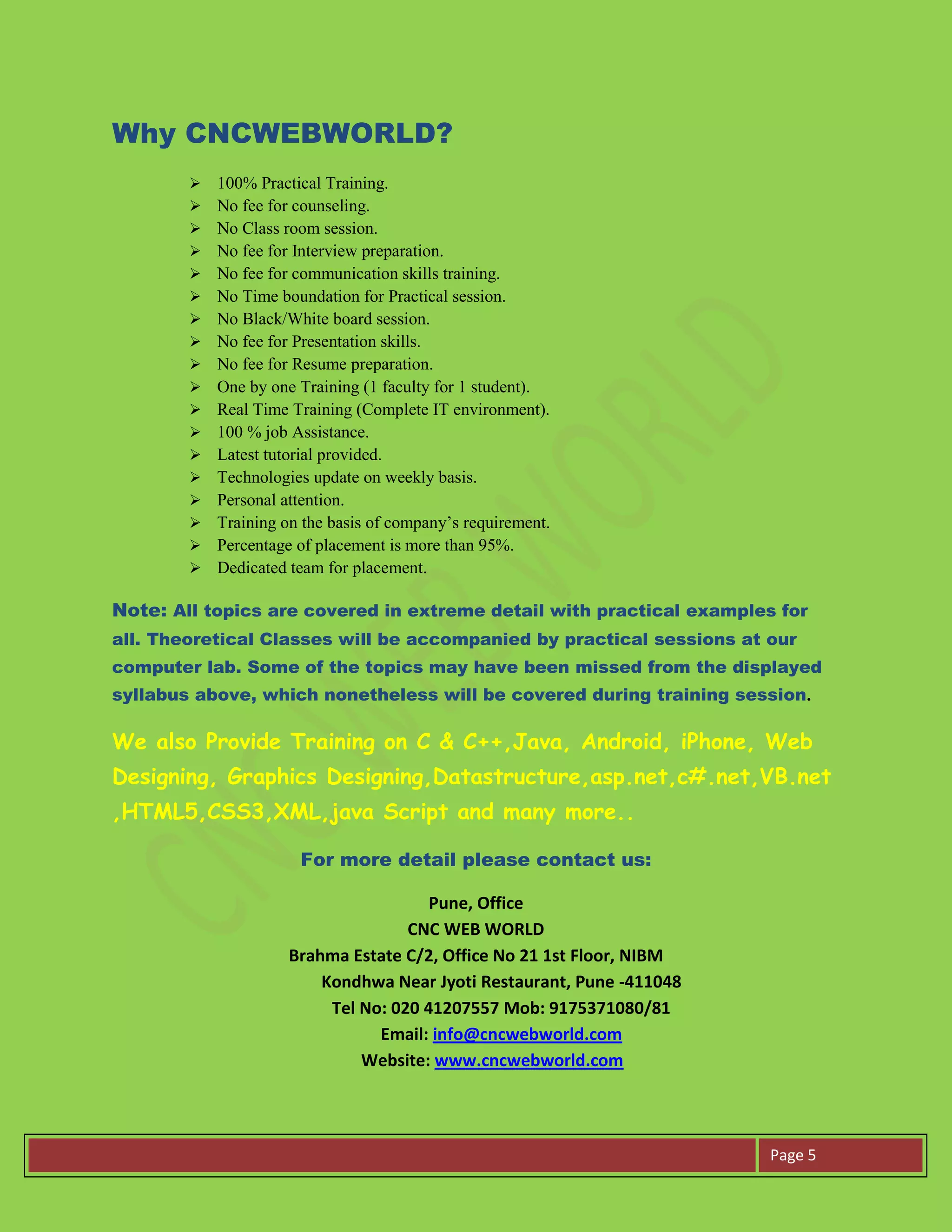 Page 5
Why CNCWEBWORLD?
 100% Practical Training.
 No fee for counseling.
 No Class room session.
 No fee for Interview preparation.
 No fee for communication skills training.
 No Time boundation for Practical session.
 No Black/White board session.
 No fee for Presentation skills.
 No fee for Resume preparation.
 One by one Training (1 faculty for 1 student).
 Real Time Training (Complete IT environment).
 100 % job Assistance.
 Latest tutorial provided.
 Technologies update on weekly basis.
 Personal attention.
 Training on the basis of company’s requirement.
 Percentage of placement is more than 95%.
 Dedicated team for placement.
Note: All topics are covered in extreme detail with practical examples for
all. Theoretical Classes will be accompanied by practical sessions at our
computer lab. Some of the topics may have been missed from the displayed
syllabus above, which nonetheless will be covered during training session.
We also Provide Training on C & C++,Java, Android, iPhone, Web
Designing, Graphics Designing,Datastructure,asp.net,c#.net,VB.net
,HTML5,CSS3,XML,java Script and many more..
For more detail please contact us:
Pune, Office
CNC WEB WORLD
Brahma Estate C/2, Office No 21 1st Floor, NIBM
Kondhwa Near Jyoti Restaurant, Pune -411048
Tel No: 020 41207557 Mob: 9175371080/81
Email: info@cncwebworld.com
Website: www.cncwebworld.com
 