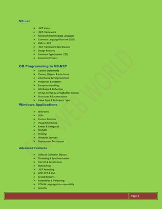 Page 3
VB.net
 .NET Vision
 .NET Framework
 Microsoft Intermediate Language
 Common Language Runtime (CLR)
 XML in .NET
 .NET Framework Base Classes
 Design Patterns
 Common Type System (CTS)
 Execution Process
OO Programming in VB.NET
 Control Statements
 Classes, Objects & Interfaces
 Inheritance & Polymorphism
 Properties & Indexers
 Exception Handling
 Attributes & Reflection
 Arrays, Strings & StringBuilder Classes
 Structures & Enumerations
 Value Type & Reference Type
Windows Applications
 WinForms
 GDI+
 Custom Controls
 Visual Inheritance
 Events & Delegates
 SDI/MDI
 Printing
 Windows Services
 Deployment Techniques
Advanced Features
 Utility & Collection Classes
 Threading & Synchronization
 File I/O & Serialization
 Networking
 .NET Remoting
 ADO.NET & XML
 Crystal Reports
 Assemblies & Versioning
 COM & Language Interoperability
 Security
 