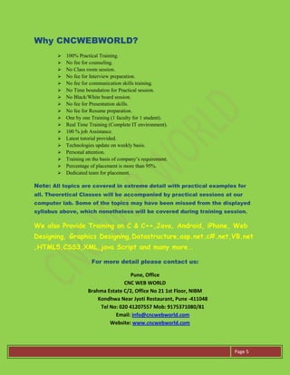 Page 5
Why CNCWEBWORLD?
 100% Practical Training.
 No fee for counseling.
 No Class room session.
 No fee for Interview preparation.
 No fee for communication skills training.
 No Time boundation for Practical session.
 No Black/White board session.
 No fee for Presentation skills.
 No fee for Resume preparation.
 One by one Training (1 faculty for 1 student).
 Real Time Training (Complete IT environment).
 100 % job Assistance.
 Latest tutorial provided.
 Technologies update on weekly basis.
 Personal attention.
 Training on the basis of company’s requirement.
 Percentage of placement is more than 95%.
 Dedicated team for placement.
Note: All topics are covered in extreme detail with practical examples for
all. Theoretical Classes will be accompanied by practical sessions at our
computer lab. Some of the topics may have been missed from the displayed
syllabus above, which nonetheless will be covered during training session.
We also Provide Training on C & C++,Java, Android, iPhone, Web
Designing, Graphics Designing,Datastructure,asp.net,c#.net,VB.net
,HTML5,CSS3,XML,java Script and many more..
For more detail please contact us:
Pune, Office
CNC WEB WORLD
Brahma Estate C/2, Office No 21 1st Floor, NIBM
Kondhwa Near Jyoti Restaurant, Pune -411048
Tel No: 020 41207557 Mob: 9175371080/81
Email: info@cncwebworld.com
Website: www.cncwebworld.com
 