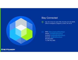 HQ: 101 S Tryon St, Suite 2700, Charlotte, NC USA 28280
Offices in Bangalore, Singapore, London, NY and SF
Web: https://www.netfoundry.io
Media: media@netfoundry.io
Analysts: analysts@netfoundry.io
General: info@netfoundry.io
@netfoundry
+1.704.762.1405
Stay Connected
 