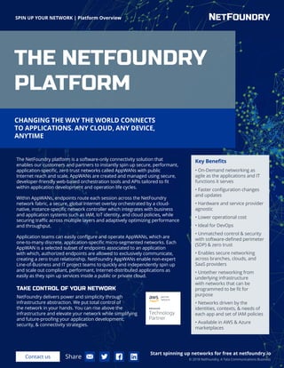 SPIN UP YOUR NETWORK | Platform Overview
Start spinning up networks for free at netfoundry.io
Contact us Share © 2018 NetFoundry, A Tata Communications Business
The NetFoundry platform is a software-only connectivity solution that
enables our customers and partners to instantly spin up secure, performant,
application-specific, zero trust networks called AppWANs with public
Internet reach and scale. AppWANs are created and managed using secure,
developer-friendly web-based orchestration tools and APIs tailored to fit
within application development and operation life cycles.
Within AppWANs, endpoints route each session across the NetFoundry
network fabric, a secure, global Internet overlay orchestrated by a cloud-
native, instance-specific network controller which integrates with business
and application systems such as IAM, IoT identity, and cloud policies, while
securing traffic across multiple layers and adaptively optimizing performance
and throughput.
Application teams can easily configure and operate AppWANs, which are
one-to-many discrete, application-specific micro-segmented networks. Each
AppWAN is a selected subset of endpoints associated to an application
with which, authorized endpoints are allowed to exclusively communicate,
creating a zero trust relationship. NetFoundry AppWANs enable non-expert
Line-of-Business and IT project teams to quickly and independently spin up
and scale out compliant, performant, Internet-distributed applications as
easily as they spin up services inside a public or private cloud.
Key Benefits
• On-Demand networking as
agile as the applications and IT
functions it serves
• Faster configuration changes
and updates
• Hardware and service provider
agnostic
• Lower operational cost
• Ideal for DevOps
• Unmatched control & security
with software-defined perimeter
(SDP) & zero trust
• Enables secure networking
across branches, clouds, and
SaaS providers
• Untether networking from
underlying infrastructure
with networks that can be
programmed to be fit for
purpose
• Networks driven by the
identities, contexts, & needs of
each app and set of IAM policies
• Available in AWS & Azure
marketplaces
CHANGING THE WAY THE WORLD CONNECTS
TO APPLICATIONS. ANY CLOUD, ANY DEVICE,
ANYTIME
THE NETFOUNDRY
PLATFORM
TAKE CONTROL OF YOUR NETWORK
NetFoundry delivers power and simplicity through
infrastructure abstraction. We put total control of
the network in your hands. You can rise above the
infrastructure and elevate your network while simplifying
and future-proofing your application development,
security, & connectivity strategies.
 