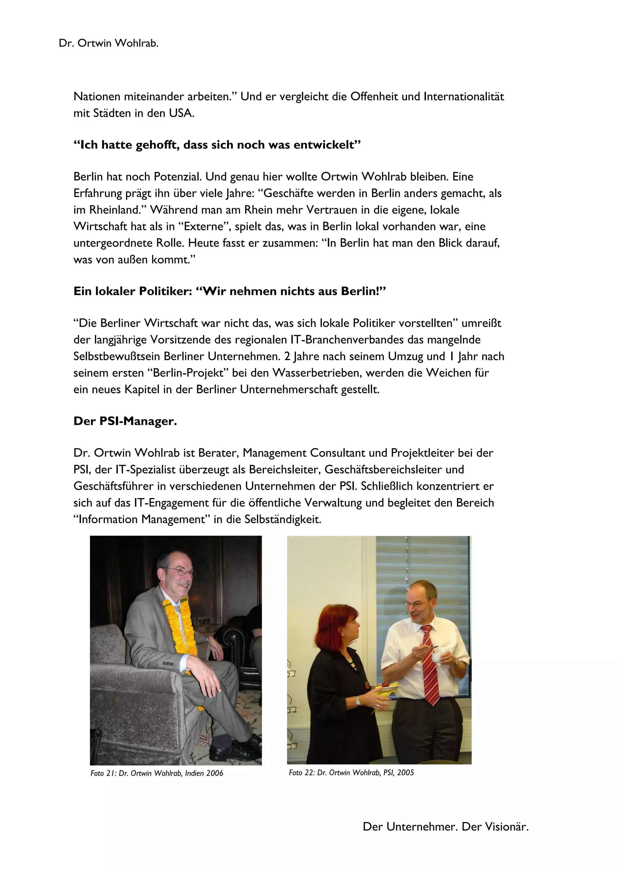 Dr. Ortwin Wohlrab.
Der Unternehmer. Der Visionär.
Nationen miteinander arbeiten.” Und er vergleicht die Offenheit und Internationalität
mit Städten in den USA.
“Ich hatte gehofft, dass sich noch was entwickelt”
Berlin hat noch Potenzial. Und genau hier wollte Ortwin Wohlrab bleiben. Eine
Erfahrung prägt ihn über viele Jahre: “Geschäfte werden in Berlin anders gemacht, als
im Rheinland.” Während man am Rhein mehr Vertrauen in die eigene, lokale
Wirtschaft hat als in “Externe”, spielt das, was in Berlin lokal vorhanden war, eine
untergeordnete Rolle. Heute fasst er zusammen: “In Berlin hat man den Blick darauf,
was von außen kommt.”
Ein lokaler Politiker: “Wir nehmen nichts aus Berlin!”
“Die Berliner Wirtschaft war nicht das, was sich lokale Politiker vorstellten” umreißt
der langjährige Vorsitzende des regionalen IT-Branchenverbandes das mangelnde
Selbstbewußtsein Berliner Unternehmen. 2 Jahre nach seinem Umzug und 1 Jahr nach
seinem ersten “Berlin-Projekt” bei den Wasserbetrieben, werden die Weichen für
ein neues Kapitel in der Berliner Unternehmerschaft gestellt.
Der PSI-Manager.
Dr. Ortwin Wohlrab ist Berater, Management Consultant und Projektleiter bei der
PSI, der IT-Spezialist überzeugt als Bereichsleiter, Geschäftsbereichsleiter und
Geschäftsführer in verschiedenen Unternehmen der PSI. Schließlich konzentriert er
sich auf das IT-Engagement für die öffentliche Verwaltung und begleitet den Bereich
“Information Management” in die Selbständigkeit.
Foto 22: Dr. Ortwin Wohlrab, PSI, 2005Foto 21: Dr. Ortwin Wohlrab, Indien 2006
 