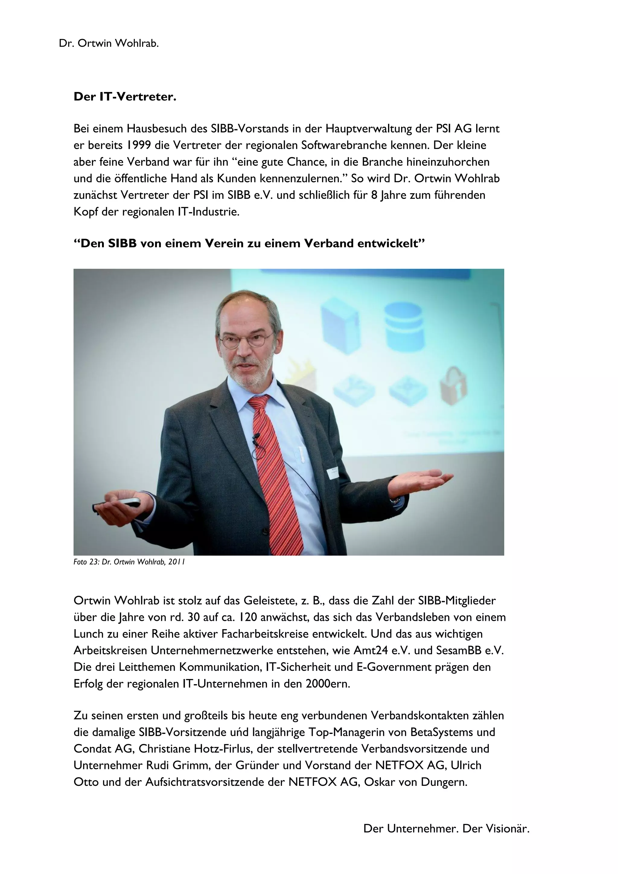 Dr. Ortwin Wohlrab.
Der Unternehmer. Der Visionär.
Der IT-Vertreter.
Bei einem Hausbesuch des SIBB-Vorstands in der Hauptverwaltung der PSI AG lernt
er bereits 1999 die Vertreter der regionalen Softwarebranche kennen. Der kleine
aber feine Verband war für ihn “eine gute Chance, in die Branche hineinzuhorchen
und die öffentliche Hand als Kunden kennenzulernen.” So wird Dr. Ortwin Wohlrab
zunächst Vertreter der PSI im SIBB e.V. und schließlich für 8 Jahre zum führenden
Kopf der regionalen IT-Industrie.
“Den SIBB von einem Verein zu einem Verband entwickelt”
Foto 23: Dr. Ortwin Wohlrab, 2011
Ortwin Wohlrab ist stolz auf das Geleistete, z. B., dass die Zahl der SIBB-Mitglieder
über die Jahre von rd. 30 auf ca. 120 anwächst, das sich das Verbandsleben von einem
Lunch zu einer Reihe aktiver Facharbeitskreise entwickelt. Und das aus wichtigen
Arbeitskreisen Unternehmernetzwerke entstehen, wie Amt24 e.V. und SesamBB e.V.
Die drei Leitthemen Kommunikation, IT-Sicherheit und E-Government prägen den
Erfolg der regionalen IT-Unternehmen in den 2000ern.
Zu seinen ersten und großteils bis heute eng verbundenen Verbandskontakten zählen
die damalige SIBB-Vorsitzende uńd langjährige Top-Managerin von BetaSystems und
Condat AG, Christiane Hotz-Firlus, der stellvertretende Verbandsvorsitzende und
Unternehmer Rudi Grimm, der Gründer und Vorstand der NETFOX AG, Ulrich
Otto und der Aufsichtratsvorsitzende der NETFOX AG, Oskar von Dungern.
 