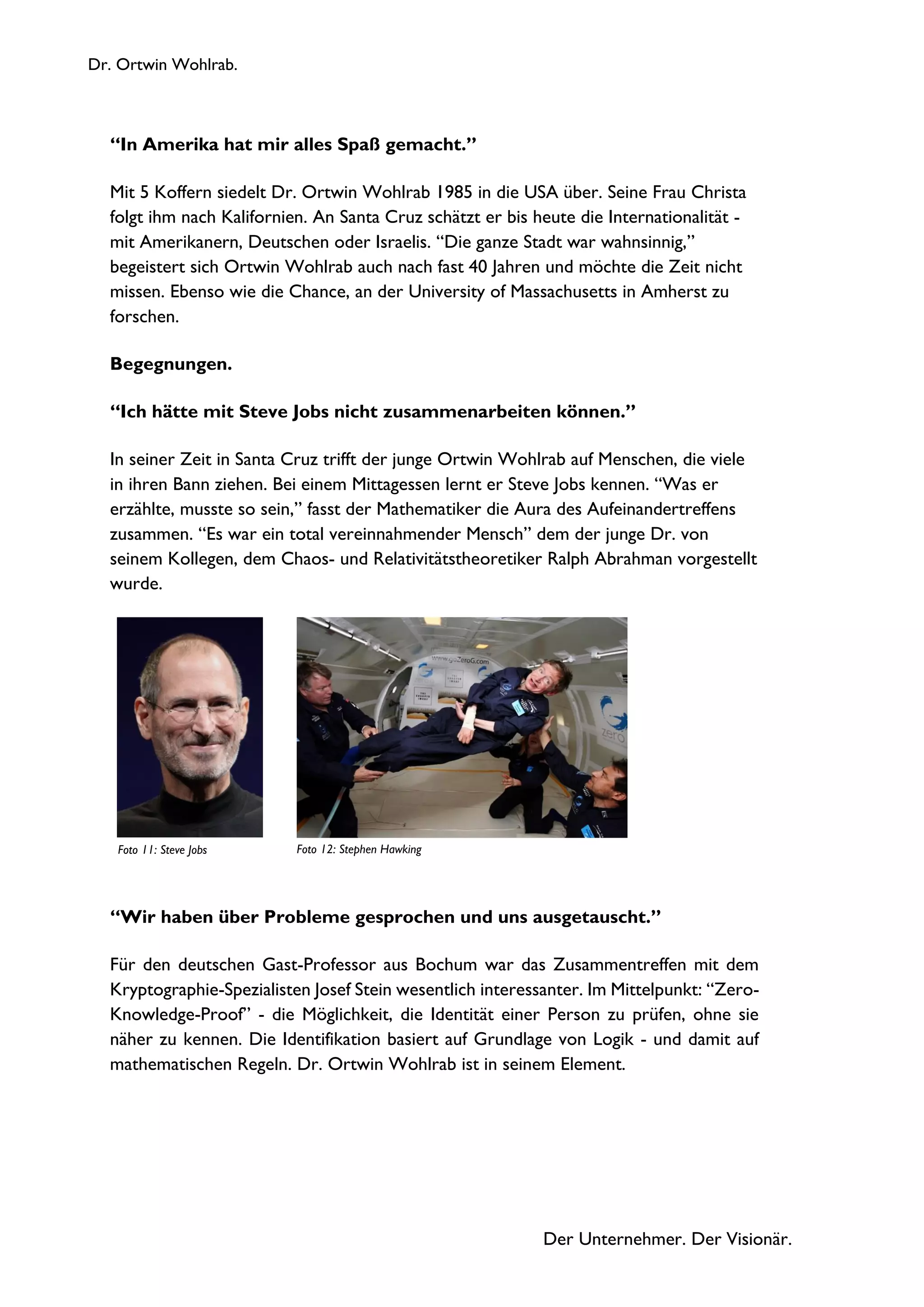 Dr. Ortwin Wohlrab.
Der Unternehmer. Der Visionär.
“In Amerika hat mir alles Spaß gemacht.”
Mit 5 Koffern siedelt Dr. Ortwin Wohlrab 1985 in die USA über. Seine Frau Christa
folgt ihm nach Kalifornien. An Santa Cruz schätzt er bis heute die Internationalität -
mit Amerikanern, Deutschen oder Israelis. “Die ganze Stadt war wahnsinnig,”
begeistert sich Ortwin Wohlrab auch nach fast 40 Jahren und möchte die Zeit nicht
missen. Ebenso wie die Chance, an der University of Massachusetts in Amherst zu
forschen.
Begegnungen.
“Ich hätte mit Steve Jobs nicht zusammenarbeiten können.”
In seiner Zeit in Santa Cruz trifft der junge Ortwin Wohlrab auf Menschen, die viele
in ihren Bann ziehen. Bei einem Mittagessen lernt er Steve Jobs kennen. “Was er
erzählte, musste so sein,” fasst der Mathematiker die Aura des Aufeinandertreffens
zusammen. “Es war ein total vereinnahmender Mensch” dem der junge Dr. von
seinem Kollegen, dem Chaos- und Relativitätstheoretiker Ralph Abrahman vorgestellt
wurde.
“Wir haben über Probleme gesprochen und uns ausgetauscht.”
Für den deutschen Gast-Professor aus Bochum war das Zusammentreffen mit dem
Kryptographie-Spezialisten Josef Stein wesentlich interessanter. Im Mittelpunkt: “Zero-
Knowledge-Proof” - die Möglichkeit, die Identität einer Person zu prüfen, ohne sie
näher zu kennen. Die Identifikation basiert auf Grundlage von Logik - und damit auf
mathematischen Regeln. Dr. Ortwin Wohlrab ist in seinem Element.
Foto 12: Stephen HawkingFoto 11: Steve Jobs
 